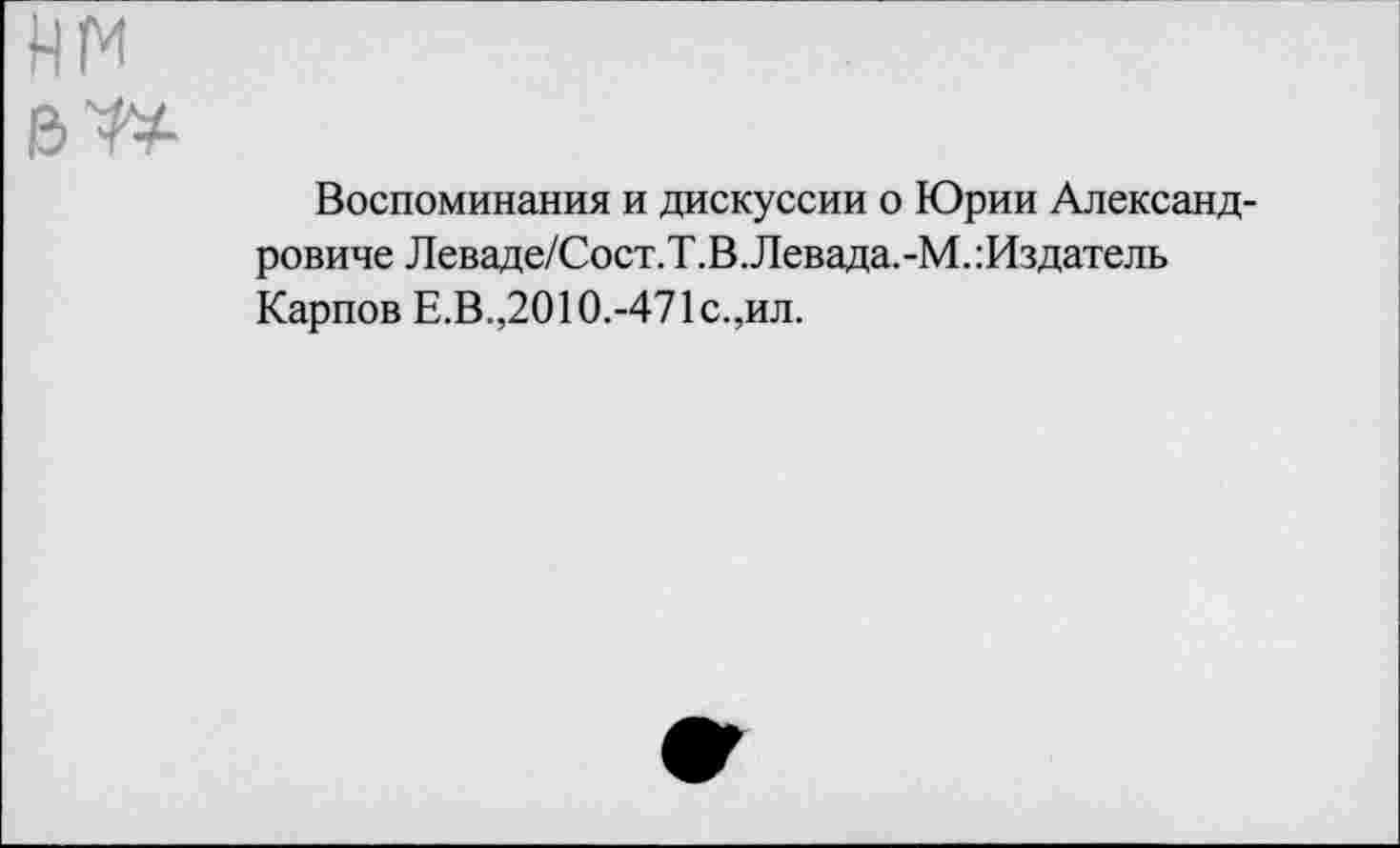 ﻿нм ел*
Воспоминания и дискуссии о Юрии Александровиче Леваде/Сост.Т.В.Левада.-М.:Издатель Карпов Е.В.,2010.-471с.,ил.